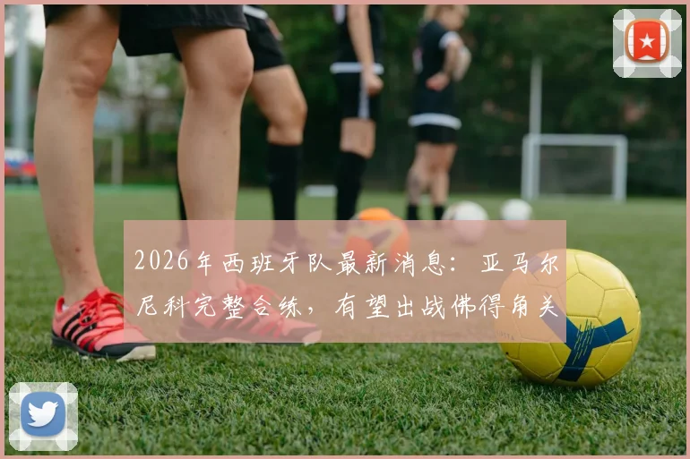 2026年西班牙队最新消息：亚马尔尼科完整合练，有望出战佛得角关键战，附阵容分析及伤病情况解读