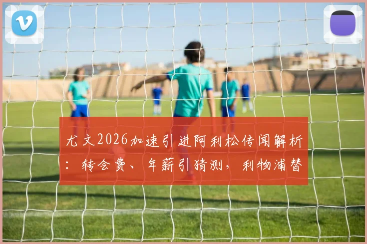 尤文2026加速引进阿利松传闻解析：转会费、年薪引猜测，利物浦替代者成焦点