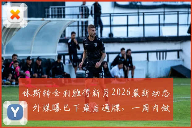 休斯转会利雅得新月2026最新动态:外媒曝已下最后通牒,一周内做决定,谈判内幕与未来去向分析