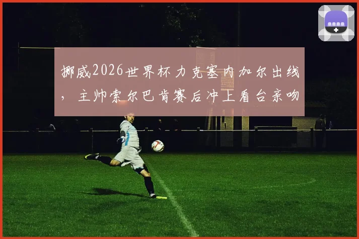挪威2026世界杯力克塞内加尔出线，主帅索尔巴肯赛后冲上看台亲吻妻子，现场视频与浪漫故事全回顾