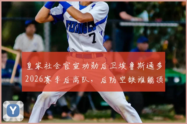 皇家社会官宣功勋后卫埃鲁斯通多2026赛季后离队,后防空缺谁能顶上?附其生涯数据回顾与去向分析