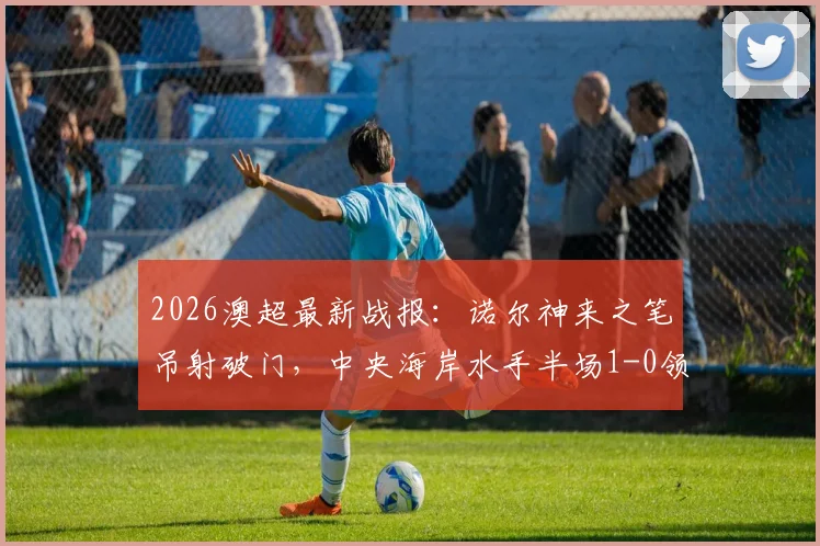 2026澳超最新战报:诺尔神来之笔吊射破门,中央海岸水手半场1-0领先墨尔本胜利,附精彩解读与数据统计