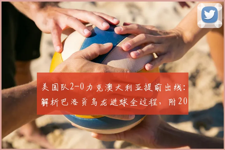 美国队2-0力克澳大利亚提前出线：解析巴洛贡乌龙进球全过程，附2026年世界杯战报关键数据与技术统计