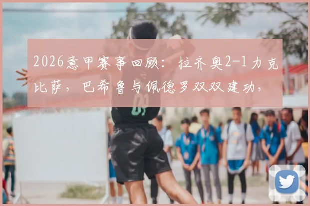 2026意甲赛事回顾:拉齐奥2-1力克比萨,巴希鲁与佩德罗双双建功,蓝鹰关键三分解析