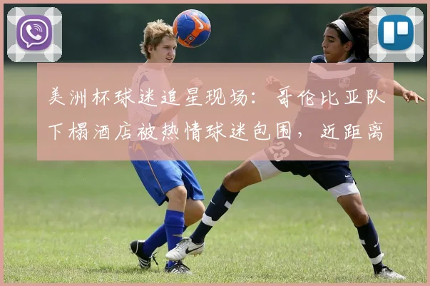 美洲杯球迷追星现场:哥伦比亚队下榻酒店被热情球迷包围,近距离互动攻略与现场实况