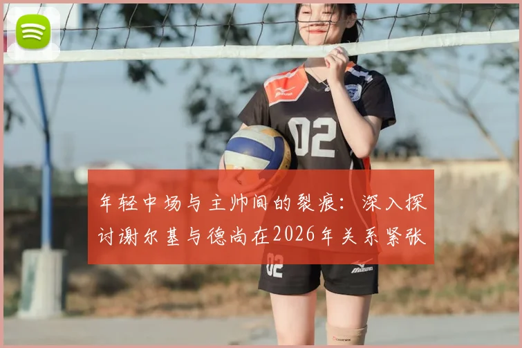 年轻中场与主帅间的裂痕:深入探讨谢尔基与德尚在2026年关系紧张的原因与经过